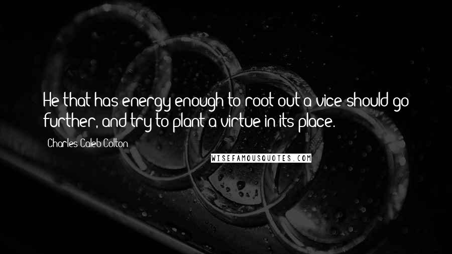 Charles Caleb Colton Quotes: He that has energy enough to root out a vice should go further, and try to plant a virtue in its place.