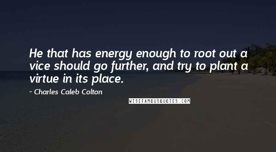 Charles Caleb Colton Quotes: He that has energy enough to root out a vice should go further, and try to plant a virtue in its place.