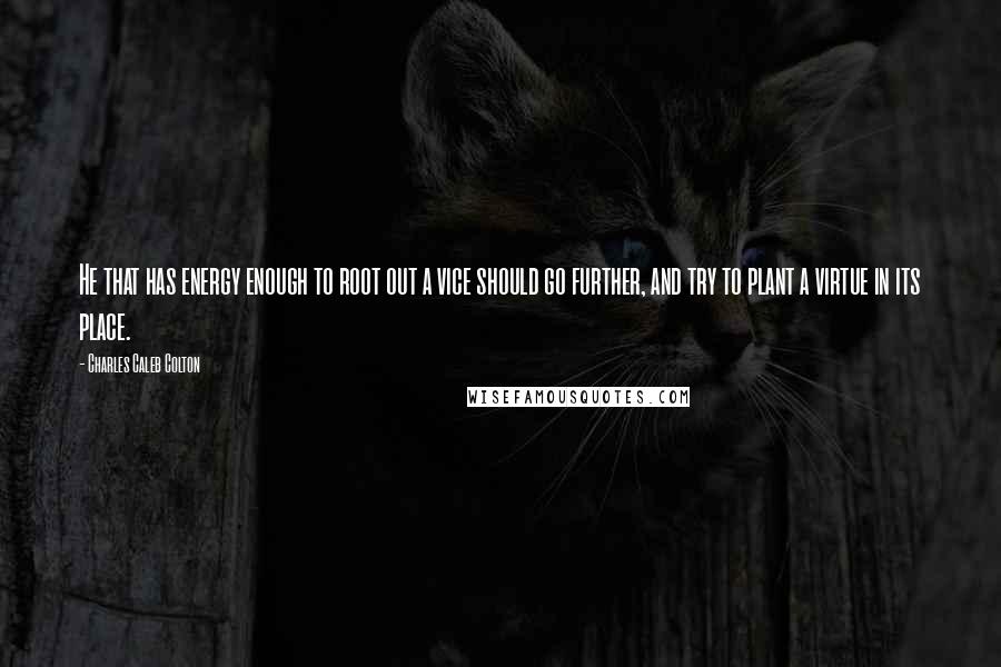 Charles Caleb Colton Quotes: He that has energy enough to root out a vice should go further, and try to plant a virtue in its place.