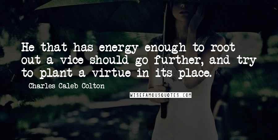 Charles Caleb Colton Quotes: He that has energy enough to root out a vice should go further, and try to plant a virtue in its place.