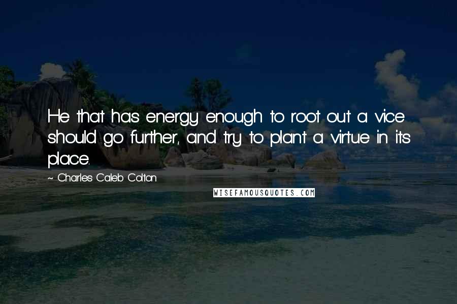 Charles Caleb Colton Quotes: He that has energy enough to root out a vice should go further, and try to plant a virtue in its place.