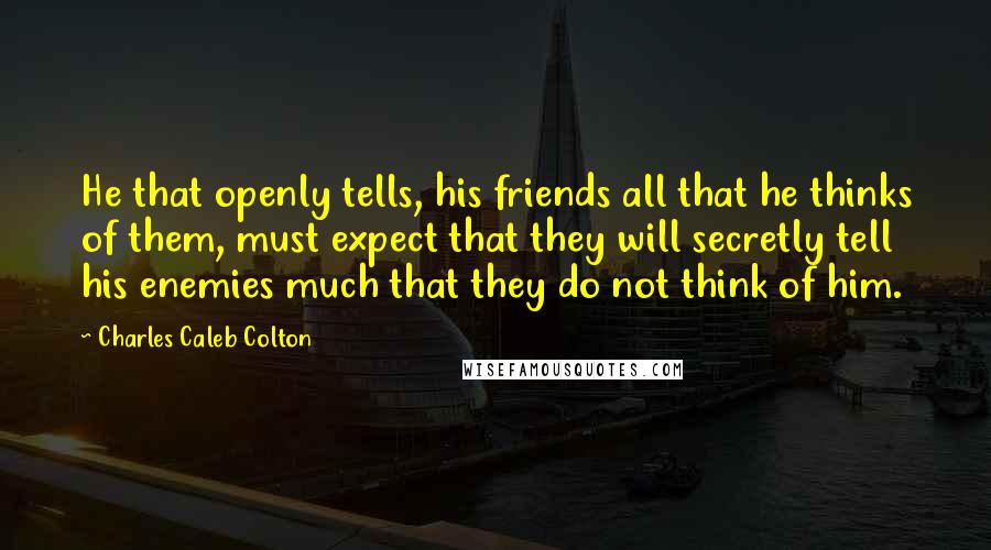 Charles Caleb Colton Quotes: He that openly tells, his friends all that he thinks of them, must expect that they will secretly tell his enemies much that they do not think of him.