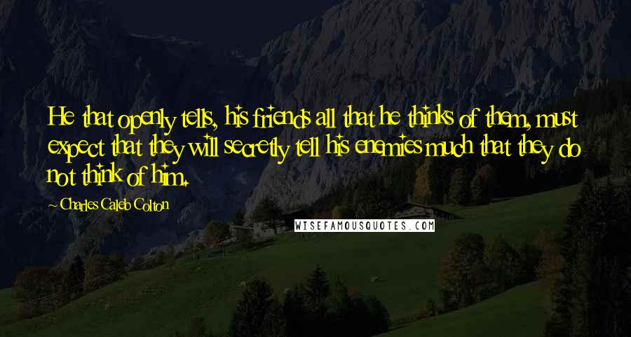 Charles Caleb Colton Quotes: He that openly tells, his friends all that he thinks of them, must expect that they will secretly tell his enemies much that they do not think of him.