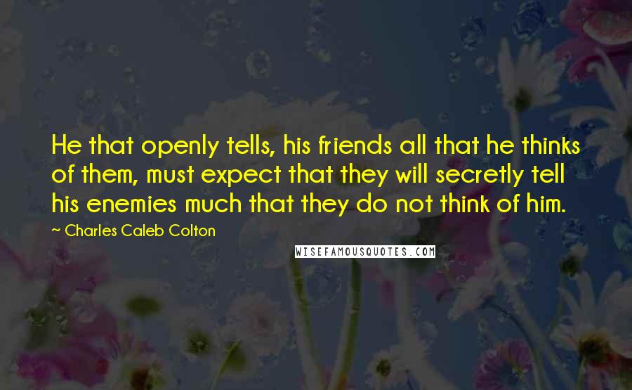 Charles Caleb Colton Quotes: He that openly tells, his friends all that he thinks of them, must expect that they will secretly tell his enemies much that they do not think of him.