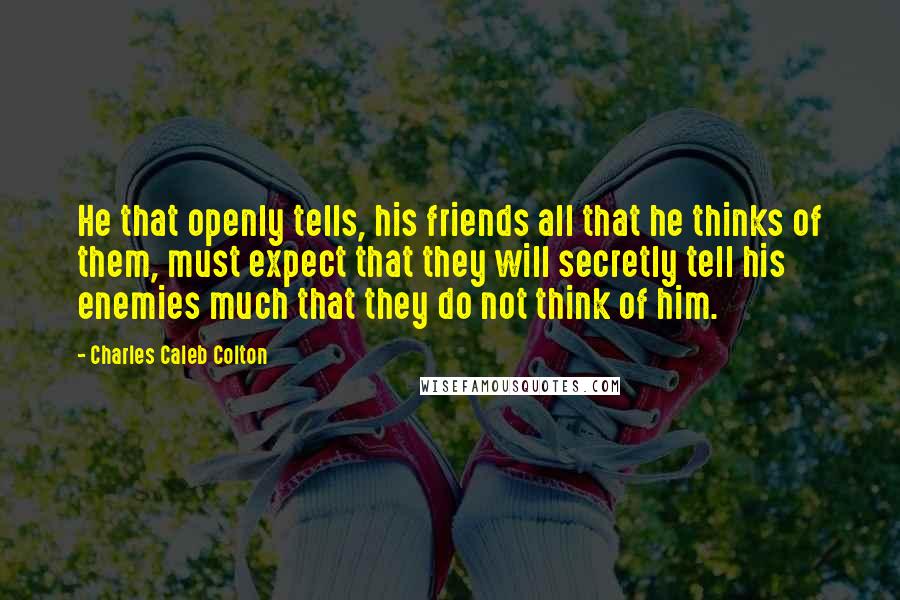 Charles Caleb Colton Quotes: He that openly tells, his friends all that he thinks of them, must expect that they will secretly tell his enemies much that they do not think of him.