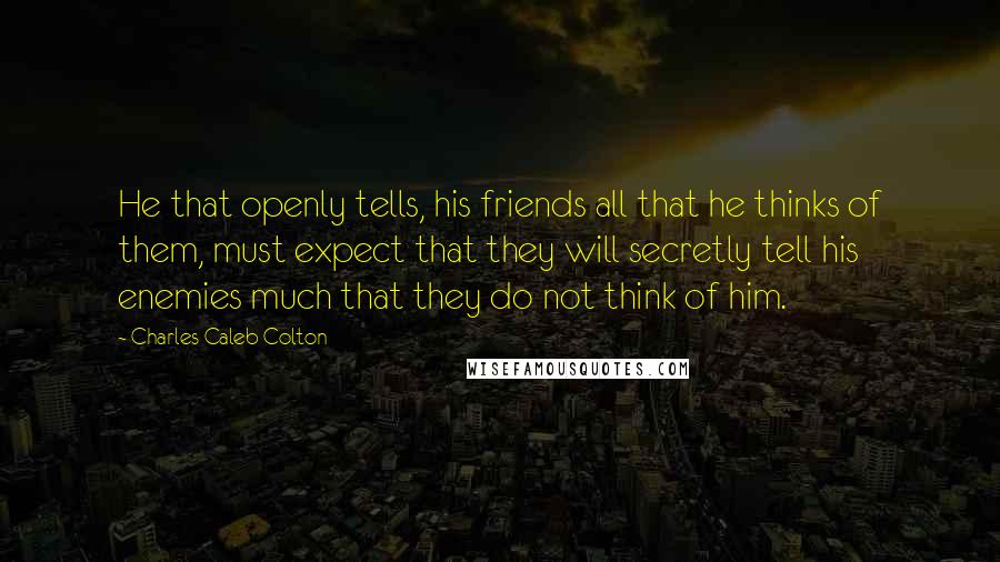 Charles Caleb Colton Quotes: He that openly tells, his friends all that he thinks of them, must expect that they will secretly tell his enemies much that they do not think of him.