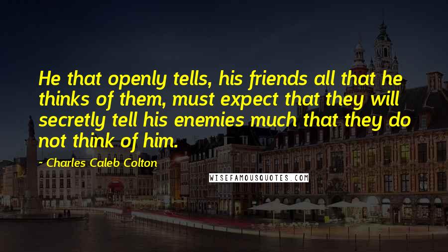 Charles Caleb Colton Quotes: He that openly tells, his friends all that he thinks of them, must expect that they will secretly tell his enemies much that they do not think of him.