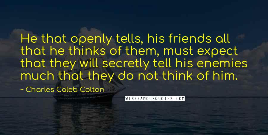 Charles Caleb Colton Quotes: He that openly tells, his friends all that he thinks of them, must expect that they will secretly tell his enemies much that they do not think of him.