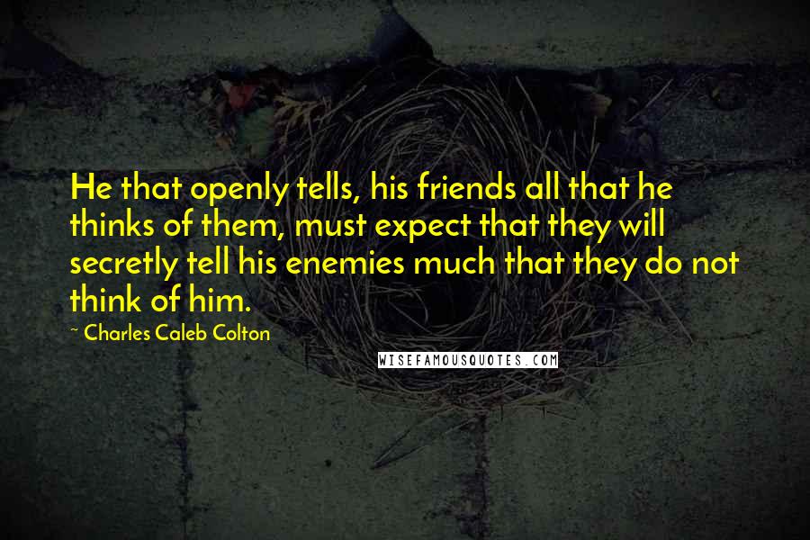 Charles Caleb Colton Quotes: He that openly tells, his friends all that he thinks of them, must expect that they will secretly tell his enemies much that they do not think of him.