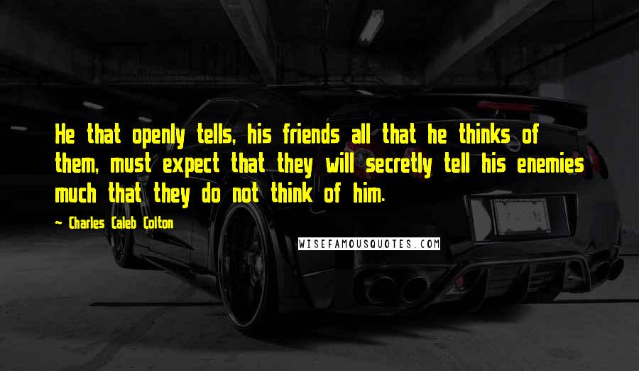 Charles Caleb Colton Quotes: He that openly tells, his friends all that he thinks of them, must expect that they will secretly tell his enemies much that they do not think of him.