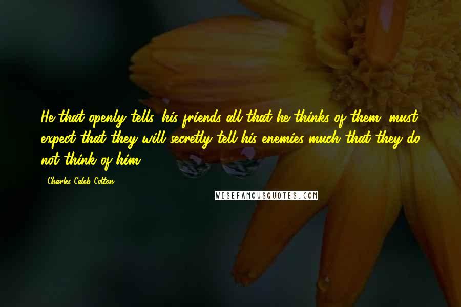 Charles Caleb Colton Quotes: He that openly tells, his friends all that he thinks of them, must expect that they will secretly tell his enemies much that they do not think of him.