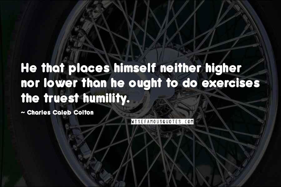 Charles Caleb Colton Quotes: He that places himself neither higher nor lower than he ought to do exercises the truest humility.