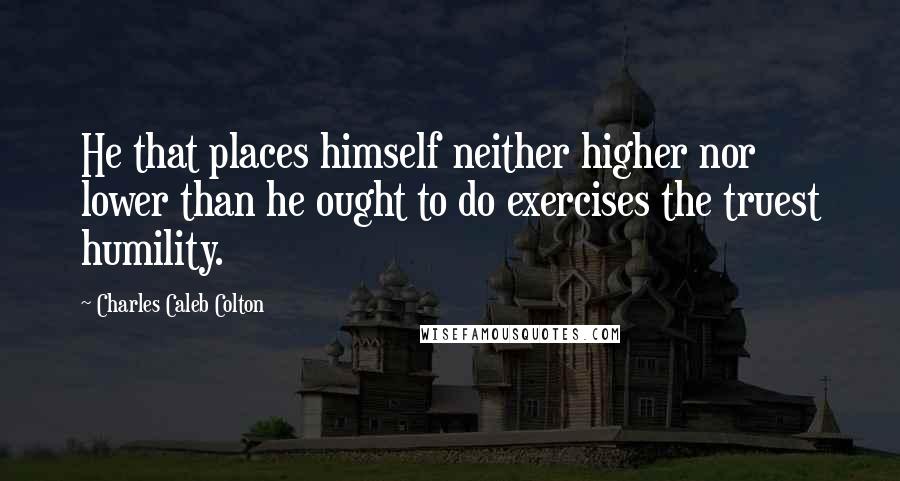 Charles Caleb Colton Quotes: He that places himself neither higher nor lower than he ought to do exercises the truest humility.