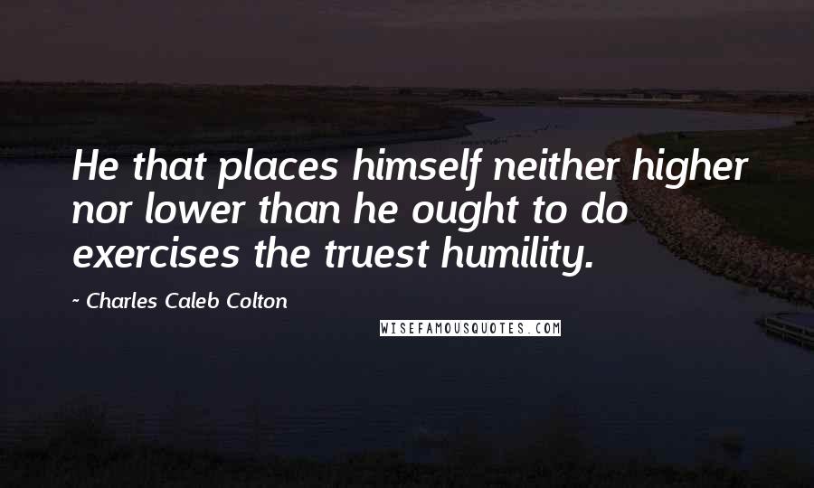 Charles Caleb Colton Quotes: He that places himself neither higher nor lower than he ought to do exercises the truest humility.