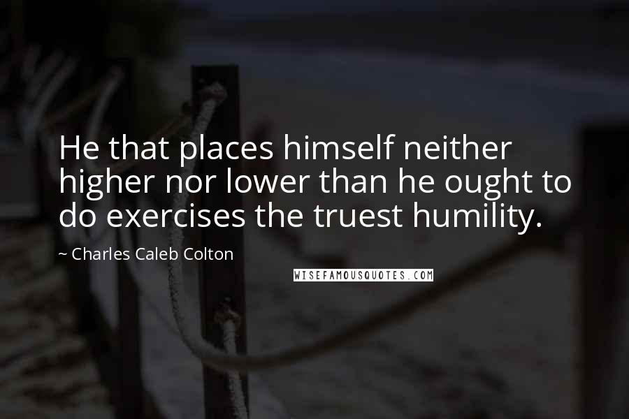 Charles Caleb Colton Quotes: He that places himself neither higher nor lower than he ought to do exercises the truest humility.