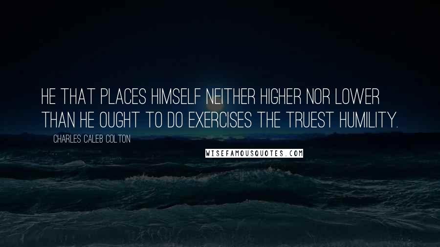 Charles Caleb Colton Quotes: He that places himself neither higher nor lower than he ought to do exercises the truest humility.