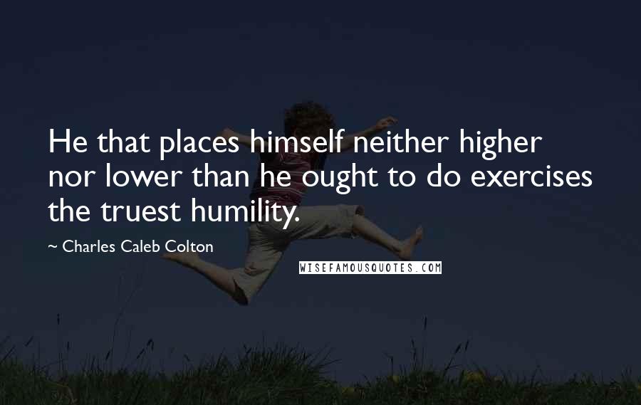 Charles Caleb Colton Quotes: He that places himself neither higher nor lower than he ought to do exercises the truest humility.