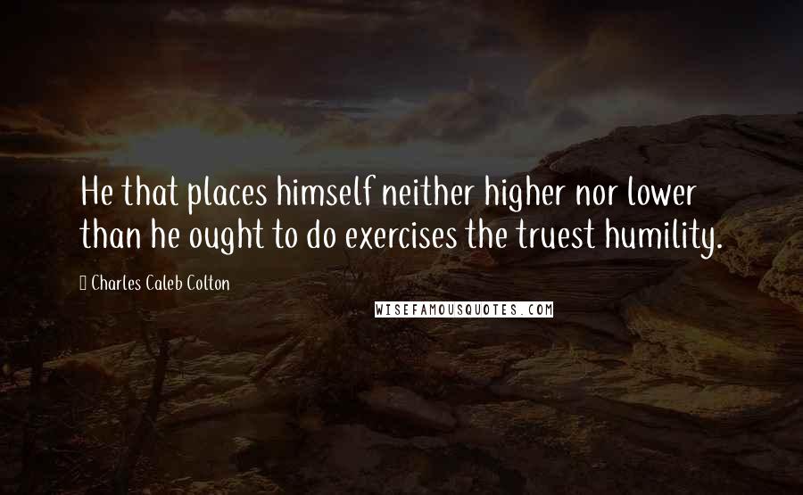 Charles Caleb Colton Quotes: He that places himself neither higher nor lower than he ought to do exercises the truest humility.