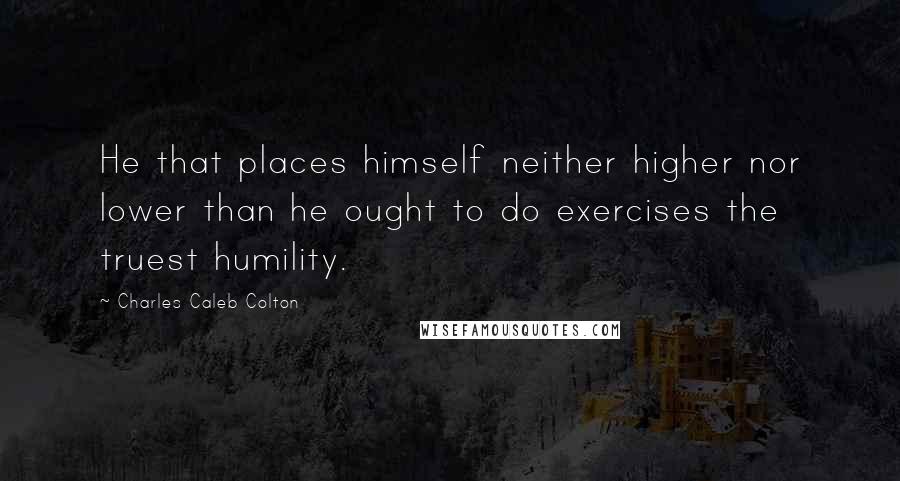 Charles Caleb Colton Quotes: He that places himself neither higher nor lower than he ought to do exercises the truest humility.