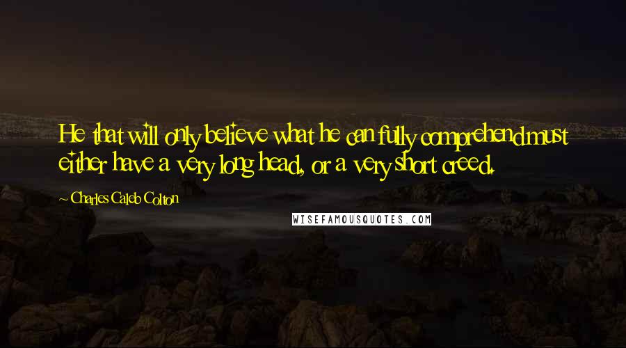 Charles Caleb Colton Quotes: He that will only believe what he can fully comprehend must either have a very long head, or a very short creed.