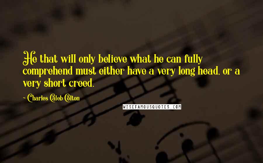 Charles Caleb Colton Quotes: He that will only believe what he can fully comprehend must either have a very long head, or a very short creed.