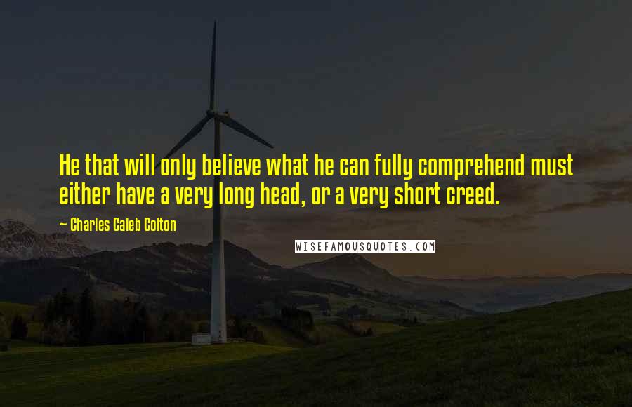 Charles Caleb Colton Quotes: He that will only believe what he can fully comprehend must either have a very long head, or a very short creed.