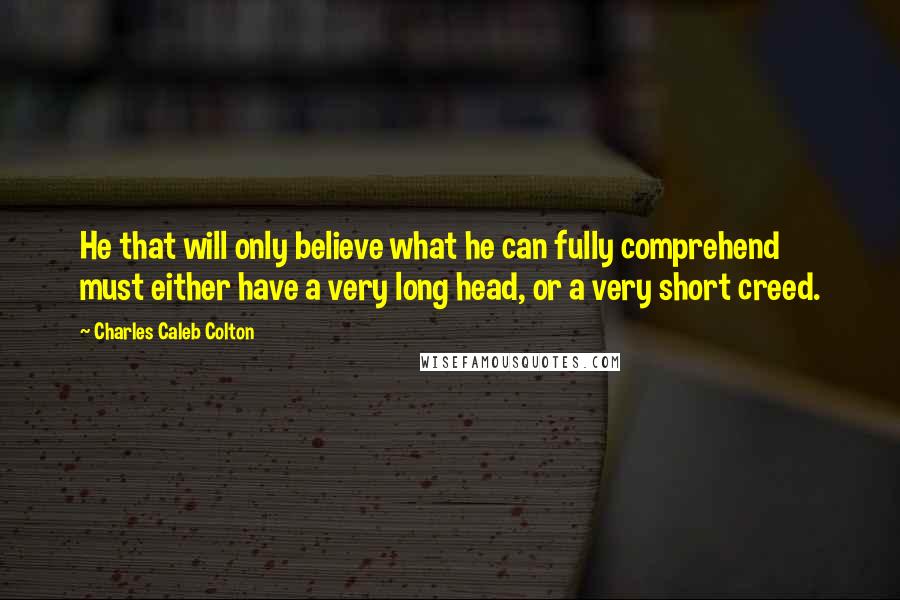 Charles Caleb Colton Quotes: He that will only believe what he can fully comprehend must either have a very long head, or a very short creed.