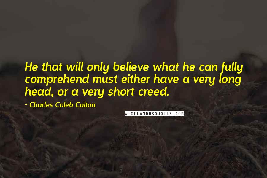 Charles Caleb Colton Quotes: He that will only believe what he can fully comprehend must either have a very long head, or a very short creed.