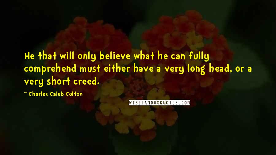 Charles Caleb Colton Quotes: He that will only believe what he can fully comprehend must either have a very long head, or a very short creed.