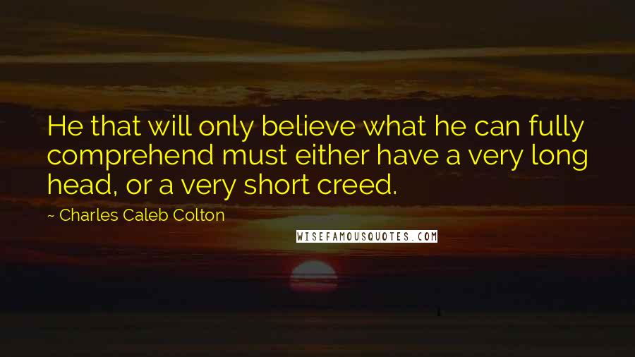 Charles Caleb Colton Quotes: He that will only believe what he can fully comprehend must either have a very long head, or a very short creed.