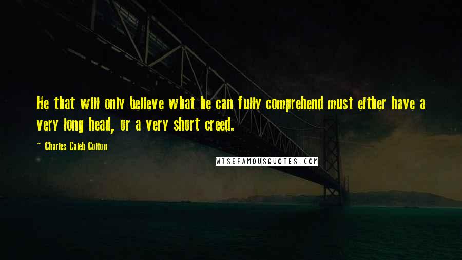 Charles Caleb Colton Quotes: He that will only believe what he can fully comprehend must either have a very long head, or a very short creed.