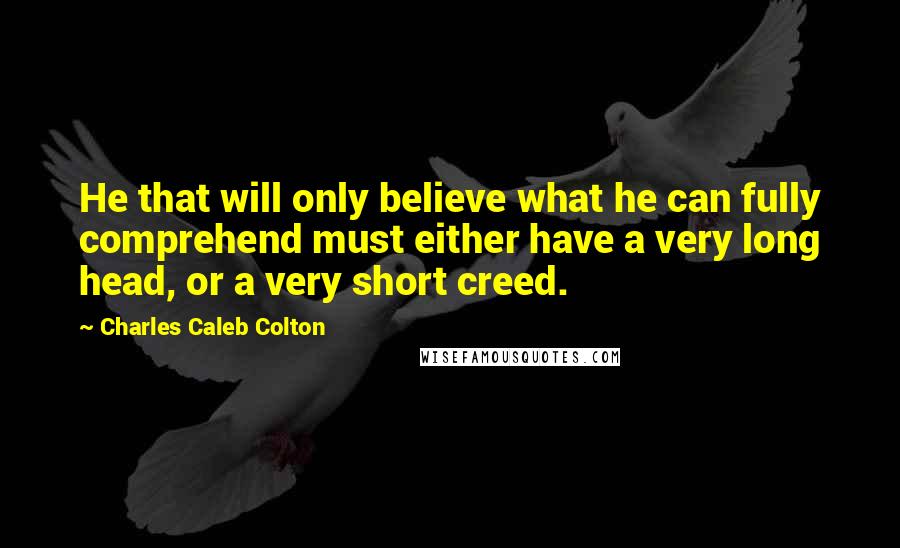 Charles Caleb Colton Quotes: He that will only believe what he can fully comprehend must either have a very long head, or a very short creed.