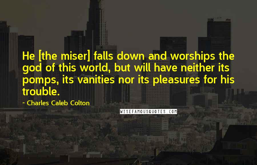 Charles Caleb Colton Quotes: He [the miser] falls down and worships the god of this world, but will have neither its pomps, its vanities nor its pleasures for his trouble.