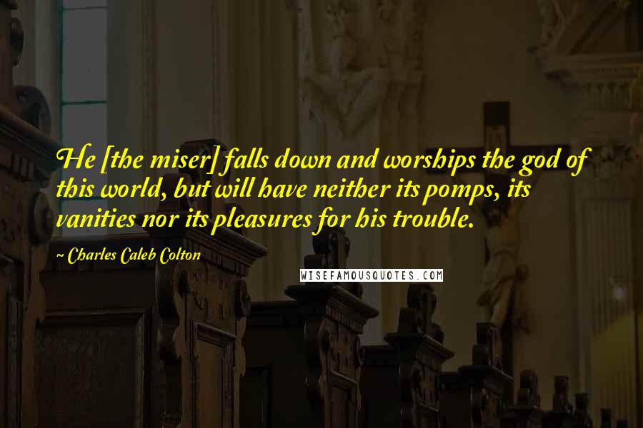 Charles Caleb Colton Quotes: He [the miser] falls down and worships the god of this world, but will have neither its pomps, its vanities nor its pleasures for his trouble.