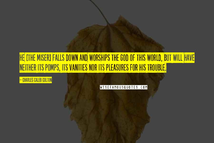 Charles Caleb Colton Quotes: He [the miser] falls down and worships the god of this world, but will have neither its pomps, its vanities nor its pleasures for his trouble.