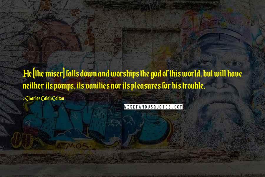 Charles Caleb Colton Quotes: He [the miser] falls down and worships the god of this world, but will have neither its pomps, its vanities nor its pleasures for his trouble.