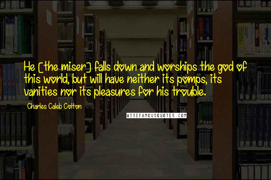 Charles Caleb Colton Quotes: He [the miser] falls down and worships the god of this world, but will have neither its pomps, its vanities nor its pleasures for his trouble.