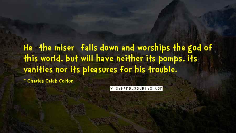 Charles Caleb Colton Quotes: He [the miser] falls down and worships the god of this world, but will have neither its pomps, its vanities nor its pleasures for his trouble.