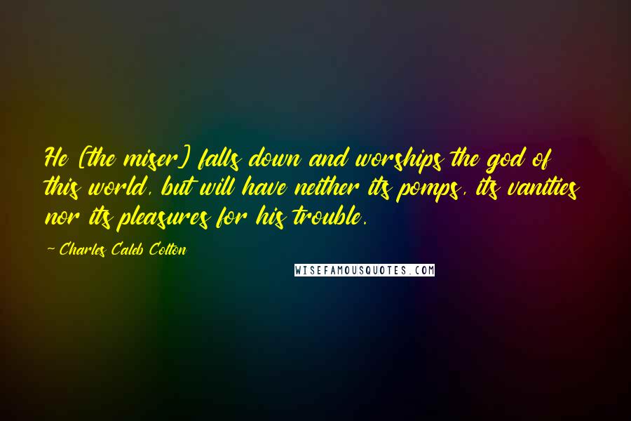 Charles Caleb Colton Quotes: He [the miser] falls down and worships the god of this world, but will have neither its pomps, its vanities nor its pleasures for his trouble.