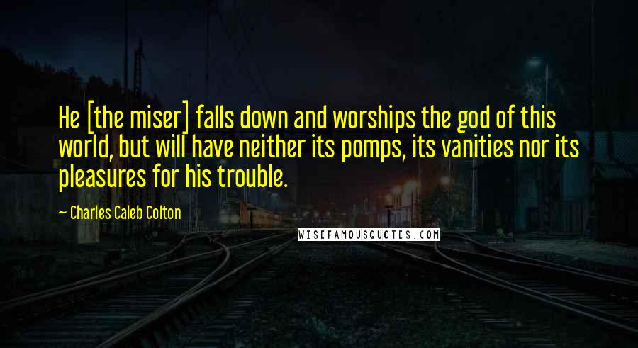 Charles Caleb Colton Quotes: He [the miser] falls down and worships the god of this world, but will have neither its pomps, its vanities nor its pleasures for his trouble.