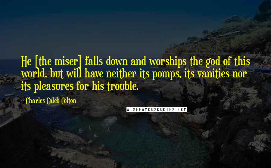 Charles Caleb Colton Quotes: He [the miser] falls down and worships the god of this world, but will have neither its pomps, its vanities nor its pleasures for his trouble.