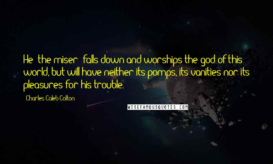 Charles Caleb Colton Quotes: He [the miser] falls down and worships the god of this world, but will have neither its pomps, its vanities nor its pleasures for his trouble.