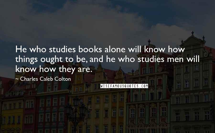 Charles Caleb Colton Quotes: He who studies books alone will know how things ought to be, and he who studies men will know how they are.