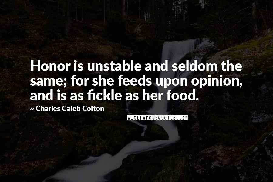 Charles Caleb Colton Quotes: Honor is unstable and seldom the same; for she feeds upon opinion, and is as fickle as her food.