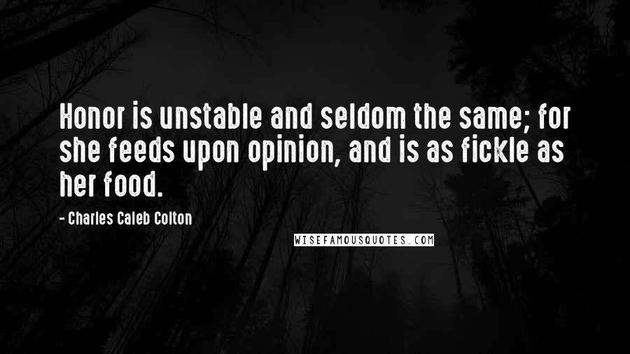 Charles Caleb Colton Quotes: Honor is unstable and seldom the same; for she feeds upon opinion, and is as fickle as her food.