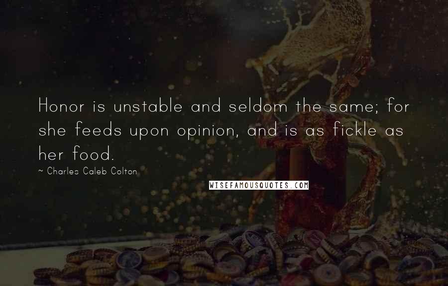 Charles Caleb Colton Quotes: Honor is unstable and seldom the same; for she feeds upon opinion, and is as fickle as her food.