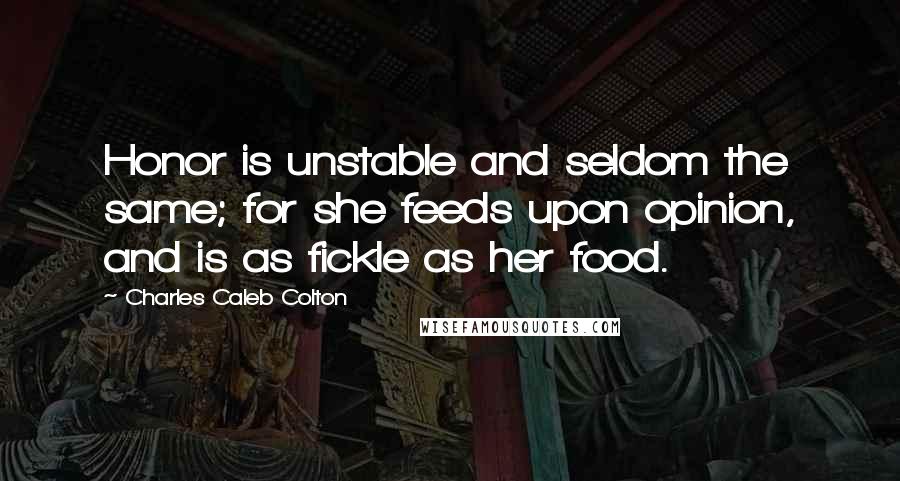 Charles Caleb Colton Quotes: Honor is unstable and seldom the same; for she feeds upon opinion, and is as fickle as her food.