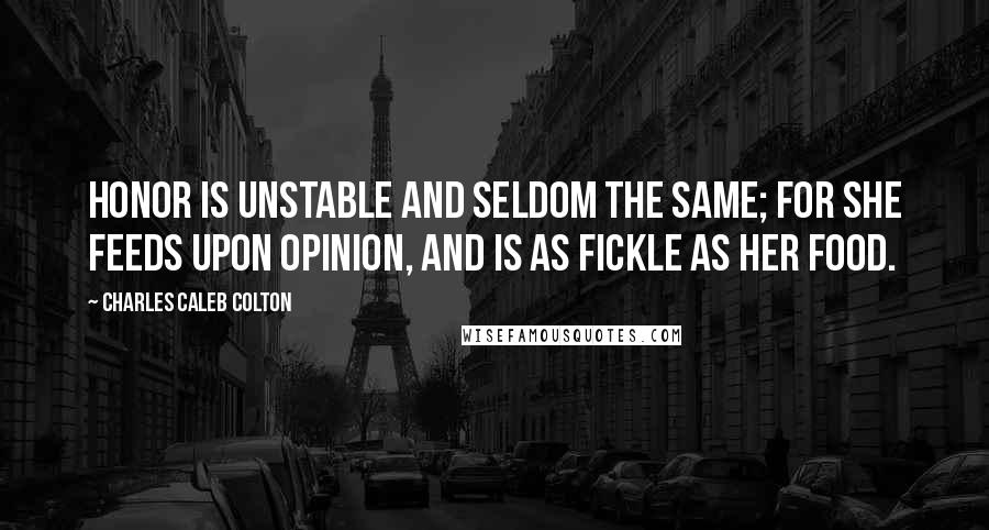 Charles Caleb Colton Quotes: Honor is unstable and seldom the same; for she feeds upon opinion, and is as fickle as her food.