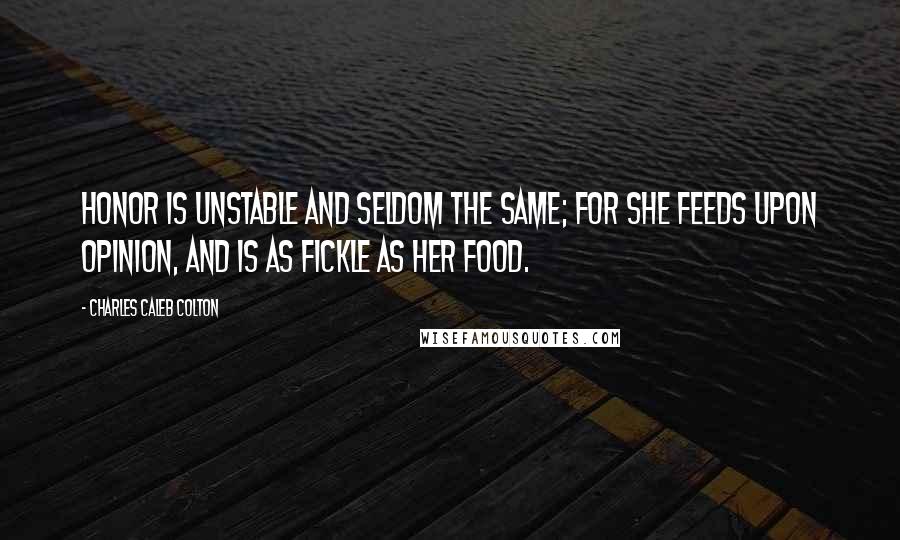 Charles Caleb Colton Quotes: Honor is unstable and seldom the same; for she feeds upon opinion, and is as fickle as her food.