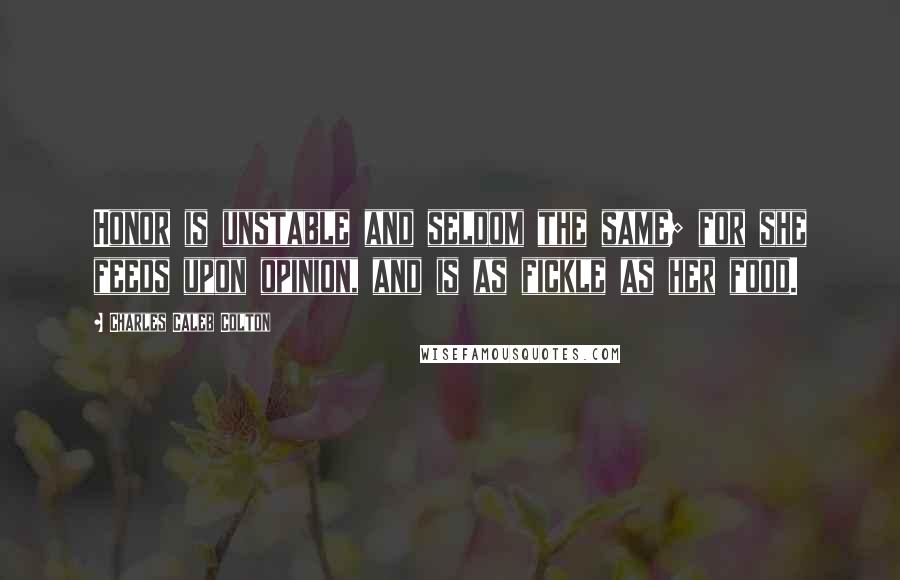 Charles Caleb Colton Quotes: Honor is unstable and seldom the same; for she feeds upon opinion, and is as fickle as her food.